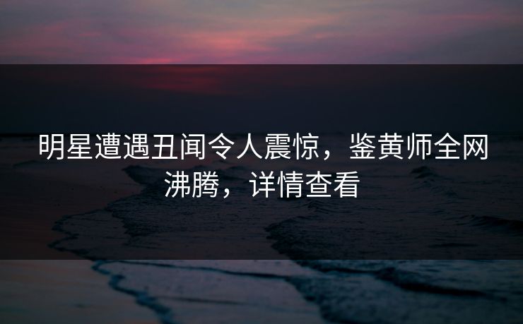 明星遭遇丑闻令人震惊，鉴黄师全网沸腾，详情查看