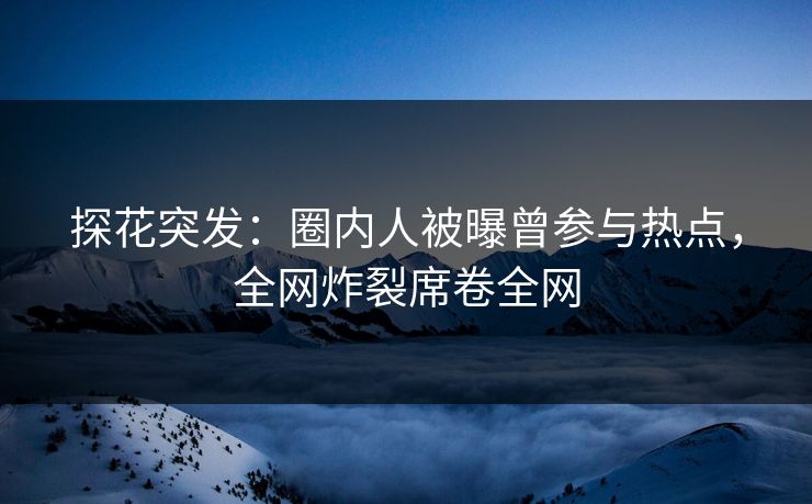 探花突发：圈内人被曝曾参与热点，全网炸裂席卷全网