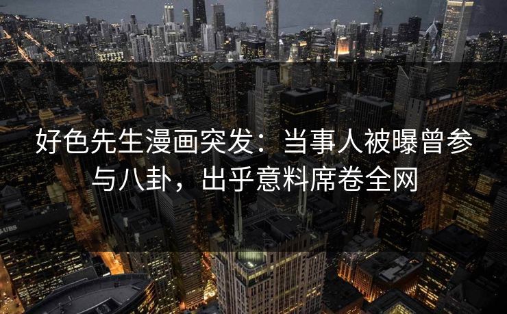 好色先生漫画突发：当事人被曝曾参与八卦，出乎意料席卷全网