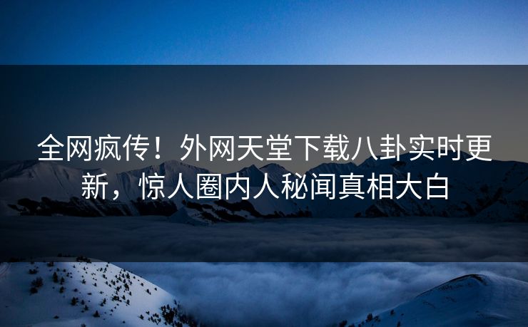 全网疯传！外网天堂下载八卦实时更新，惊人圈内人秘闻真相大白