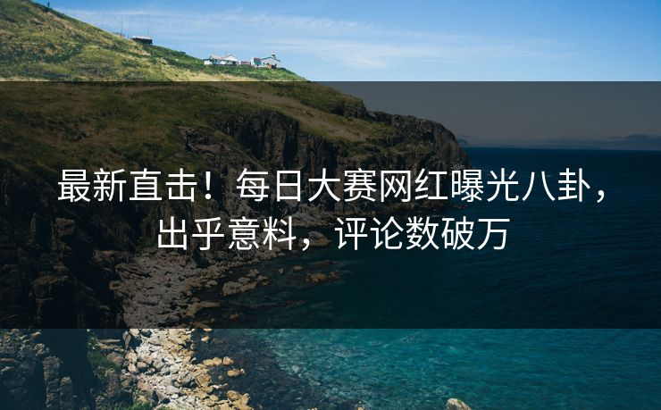 最新直击！每日大赛网红曝光八卦，出乎意料，评论数破万