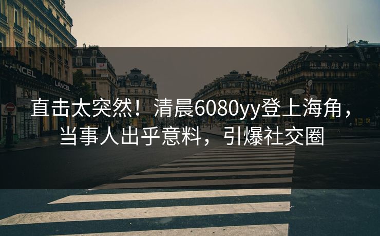 直击太突然！清晨6080yy登上海角，当事人出乎意料，引爆社交圈