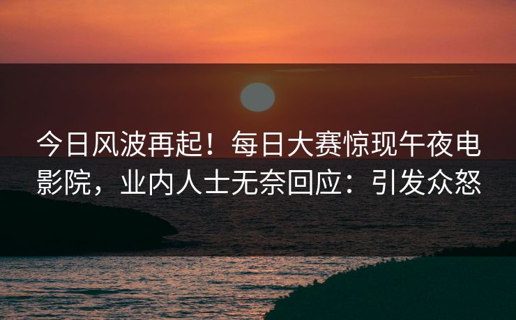 今日风波再起！每日大赛惊现午夜电影院，业内人士无奈回应：引发众怒