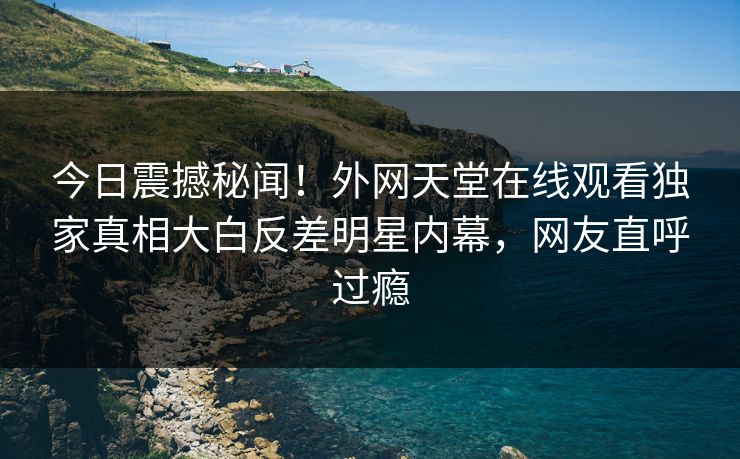 今日震撼秘闻！外网天堂在线观看独家真相大白反差明星内幕，网友直呼过瘾