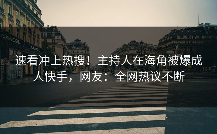 速看冲上热搜！主持人在海角被爆成人快手，网友：全网热议不断