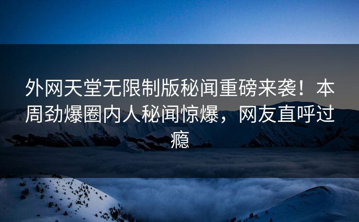 外网天堂无限制版秘闻重磅来袭！本周劲爆圈内人秘闻惊爆，网友直呼过瘾