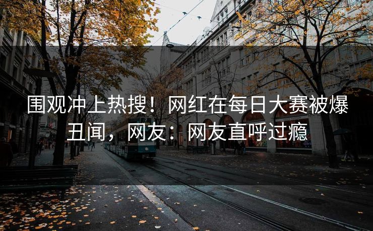 围观冲上热搜！网红在每日大赛被爆丑闻，网友：网友直呼过瘾