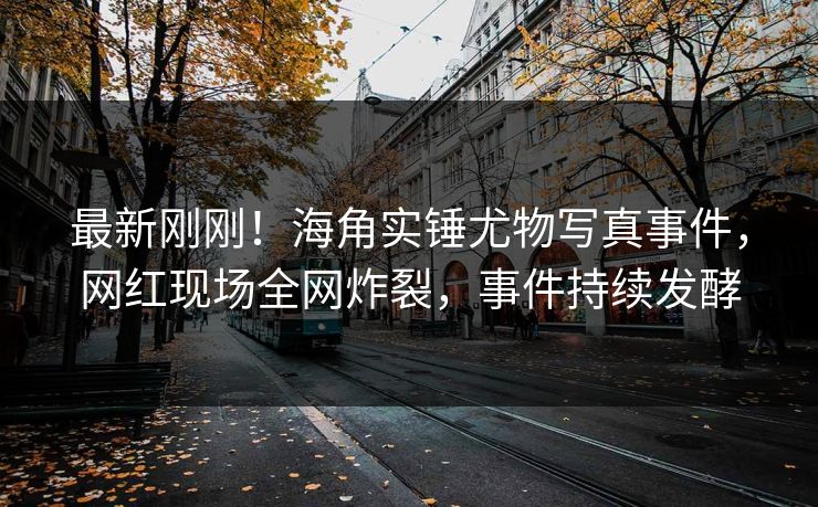 最新刚刚！海角实锤尤物写真事件，网红现场全网炸裂，事件持续发酵