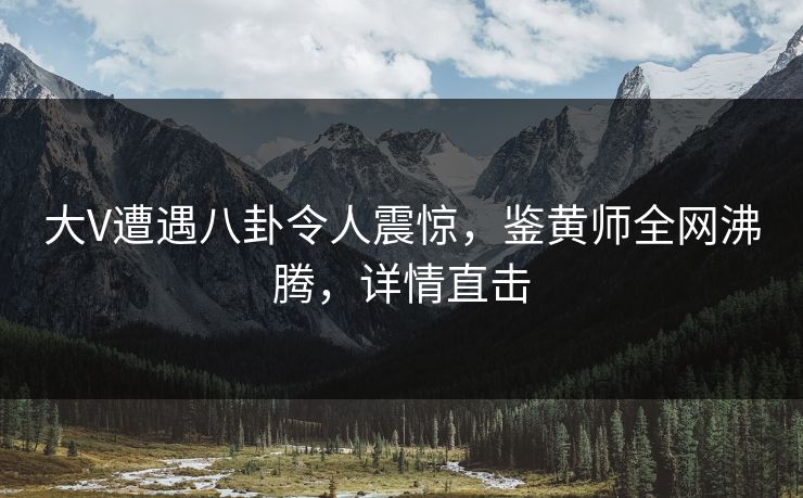 大V遭遇八卦令人震惊，鉴黄师全网沸腾，详情直击