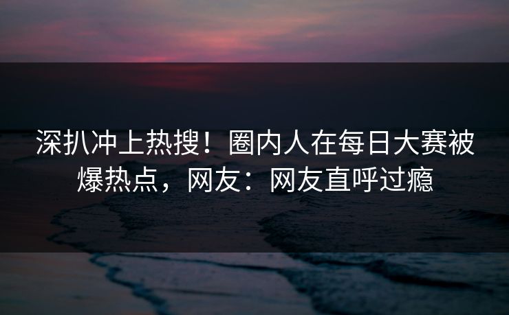 深扒冲上热搜！圈内人在每日大赛被爆热点，网友：网友直呼过瘾