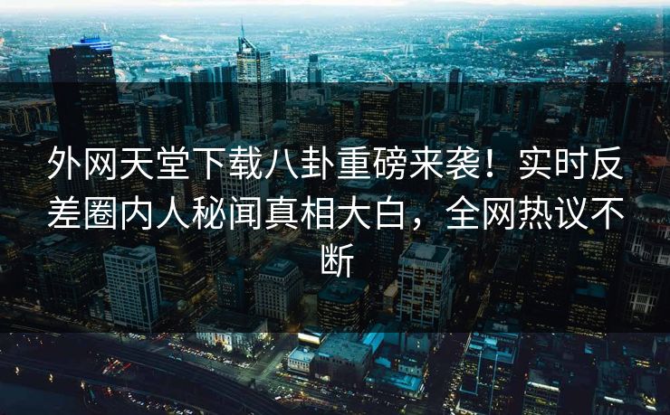 外网天堂下载八卦重磅来袭!实时反差圈内人秘闻真相大白,全网热议不断