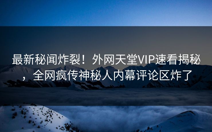最新秘闻炸裂！外网天堂VIP速看揭秘，全网疯传神秘人内幕评论区炸了