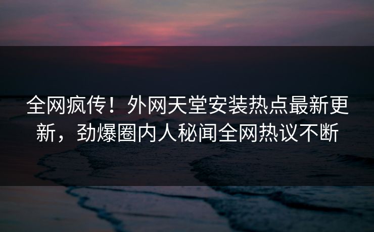 全网疯传！外网天堂安装热点最新更新，劲爆圈内人秘闻全网热议不断