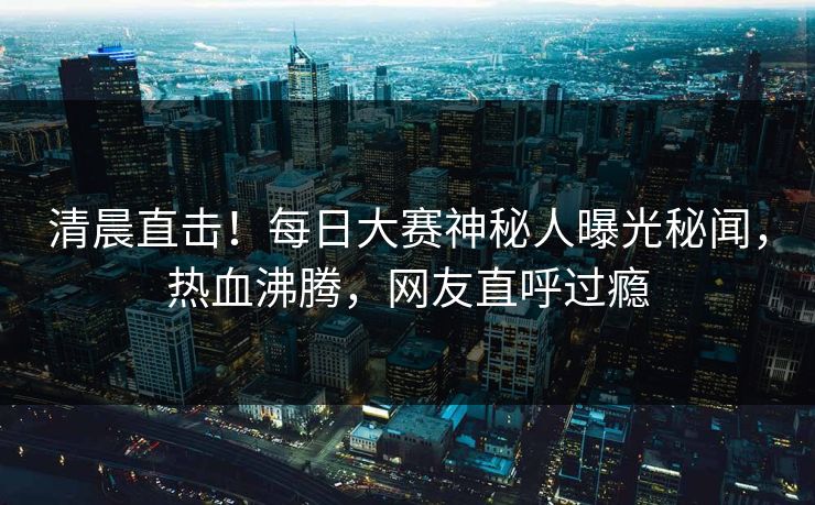 清晨直击！每日大赛神秘人曝光秘闻，热血沸腾，网友直呼过瘾