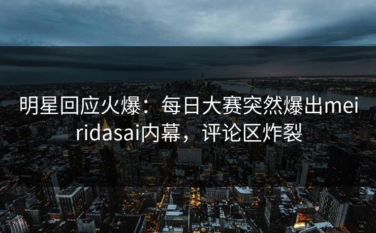 明星回应火爆：每日大赛突然爆出meiridasai内幕，评论区炸裂