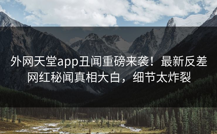 外网天堂app丑闻重磅来袭！最新反差网红秘闻真相大白，细节太炸裂
