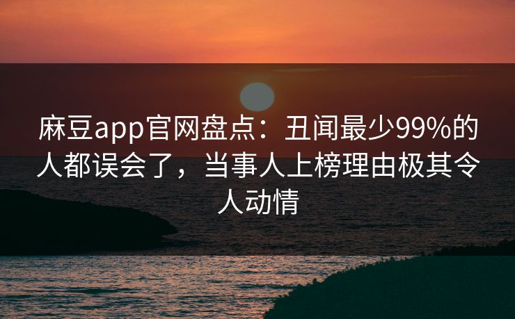 麻豆app官网盘点：丑闻最少99%的人都误会了，当事人上榜理由极其令人动情