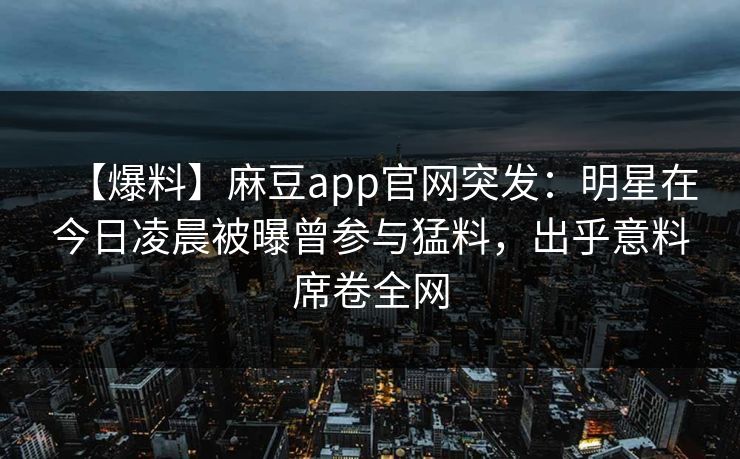 【爆料】麻豆app官网突发：明星在今日凌晨被曝曾参与猛料，出乎意料席卷全网