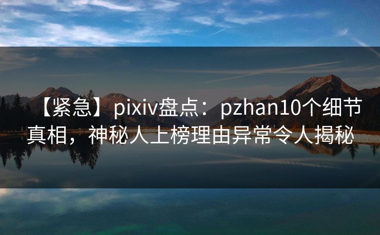 【紧急】pixiv盘点：pzhan10个细节真相，神秘人上榜理由异常令人揭秘