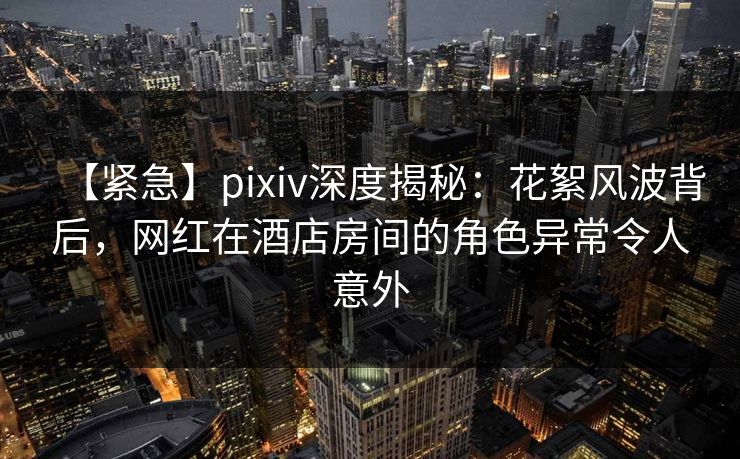 【紧急】pixiv深度揭秘：花絮风波背后，网红在酒店房间的角色异常令人意外