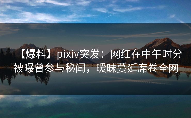 【爆料】pixiv突发：网红在中午时分被曝曾参与秘闻，暧昧蔓延席卷全网