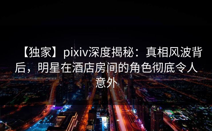 【独家】pixiv深度揭秘：真相风波背后，明星在酒店房间的角色彻底令人意外