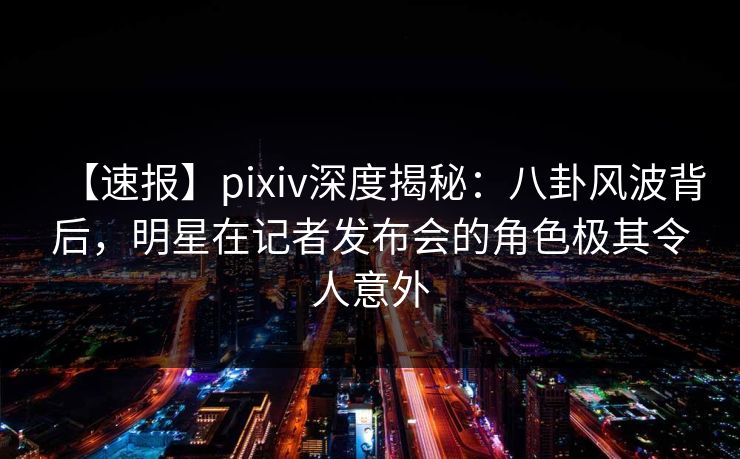 【速报】pixiv深度揭秘：八卦风波背后，明星在记者发布会的角色极其令人意外