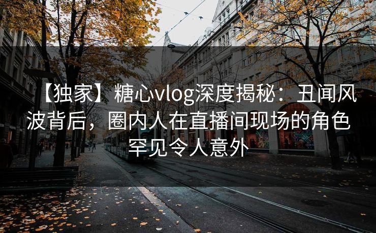 【独家】糖心vlog深度揭秘：丑闻风波背后，圈内人在直播间现场的角色罕见令人意外