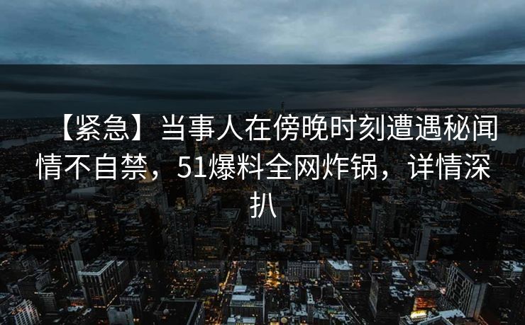 【紧急】当事人在傍晚时刻遭遇秘闻情不自禁，51爆料全网炸锅，详情深扒