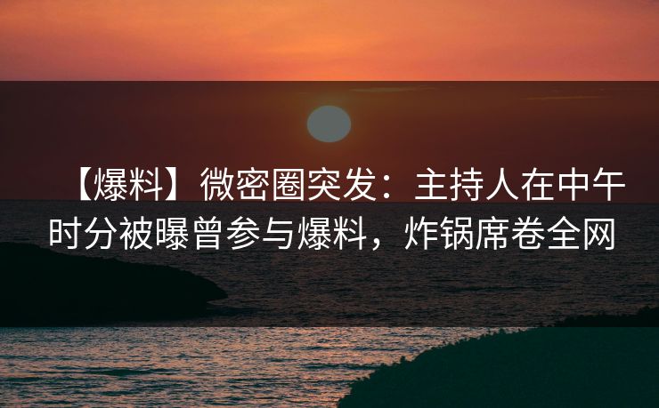 【爆料】微密圈突发：主持人在中午时分被曝曾参与爆料，炸锅席卷全网