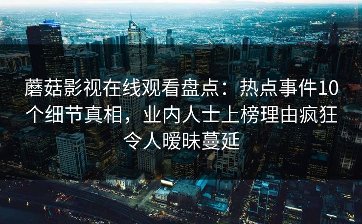 蘑菇影视在线观看盘点：热点事件10个细节真相，业内人士上榜理由疯狂令人暧昧蔓延