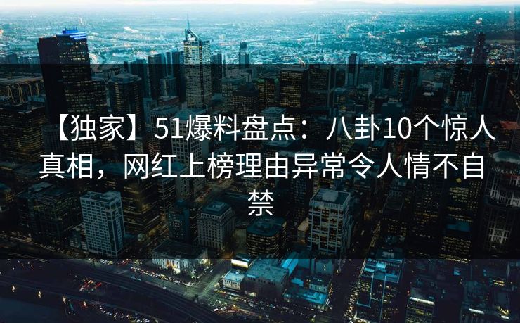 【独家】51爆料盘点：八卦10个惊人真相，网红上榜理由异常令人情不自禁