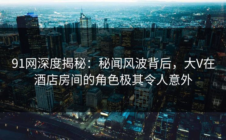 91网深度揭秘：秘闻风波背后，大V在酒店房间的角色极其令人意外
