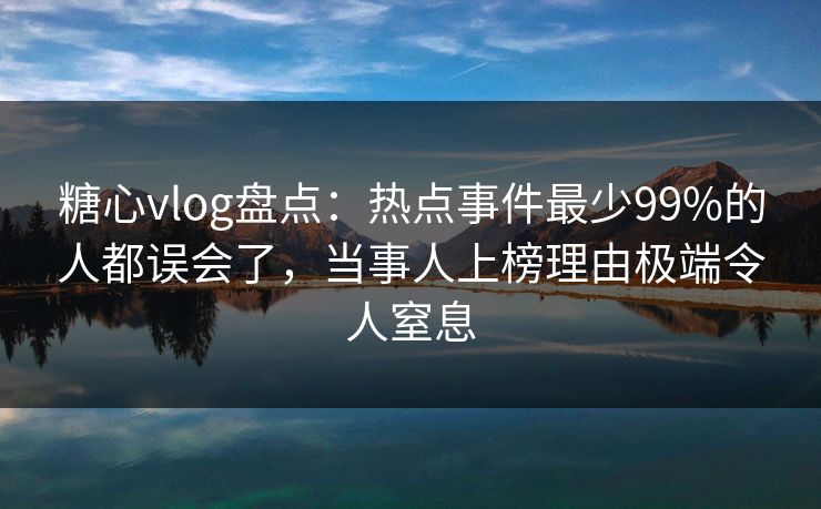 糖心vlog盘点：热点事件最少99%的人都误会了，当事人上榜理由极端令人窒息