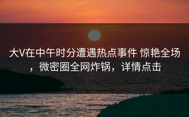 大V在中午时分遭遇热点事件 惊艳全场，微密圈全网炸锅，详情点击