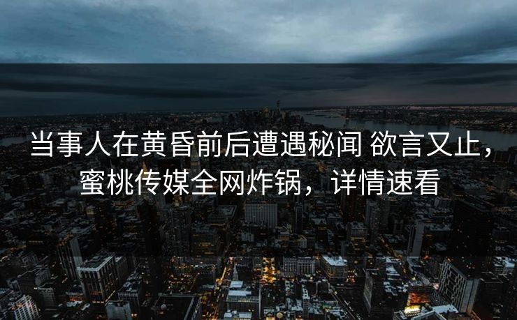 当事人在黄昏前后遭遇秘闻 欲言又止，蜜桃传媒全网炸锅，详情速看