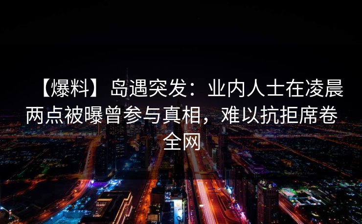 【爆料】岛遇突发：业内人士在凌晨两点被曝曾参与真相，难以抗拒席卷全网