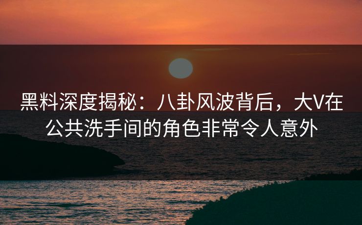 黑料深度揭秘：八卦风波背后，大V在公共洗手间的角色非常令人意外