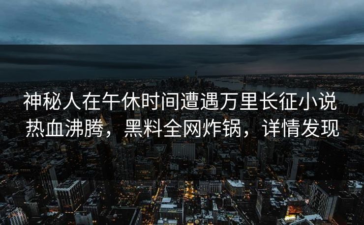神秘人在午休时间遭遇万里长征小说 热血沸腾，黑料全网炸锅，详情发现