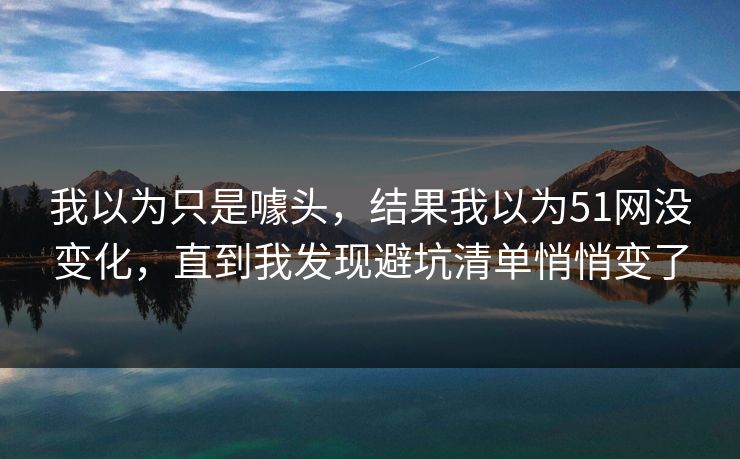 我以为只是噱头，结果我以为51网没变化，直到我发现避坑清单悄悄变了