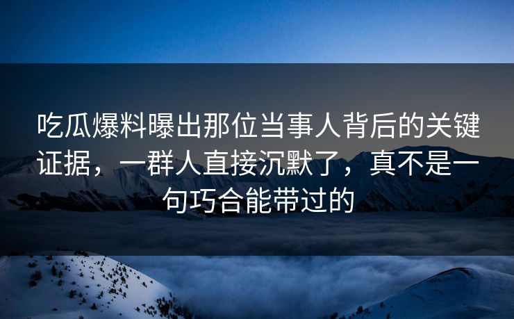 吃瓜爆料曝出那位当事人背后的关键证据，一群人直接沉默了，真不是一句巧合能带过的