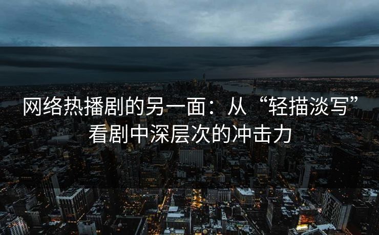 网络热播剧的另一面：从“轻描淡写”看剧中深层次的冲击力